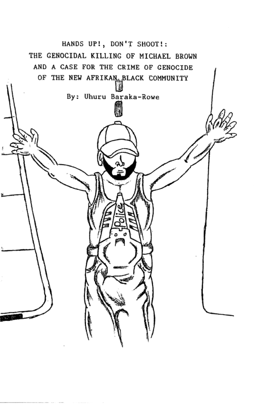 HANDS UP!, DON’T SHOOT!: THE GENOCIDAL KILLING OF MICHAEL BROWN AND A CASE FOR THE CRIME OF GENOCIDE OF THE NEW AFKIKAImBLACK COMMUNITY By: Uhuru Baraka-Rowe